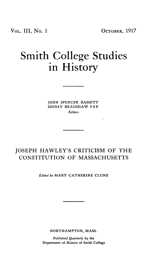 handle is hein.statecon/jhwccsma0001 and id is 1 raw text is: 






VOL. III, No. 1


OCTOBER, 1917


  Smith College Studies


           in   History







           JOHN SPENCER BASSETT
           SIDNEY BRADSHAW FAY
                  Editors








JOSEPH  HAWLEY'S CRITICISM OF THE
CONSTITUTION OF MASSACHUSETTS



        Edited by MARY CATHERINE CLUNE












            NORTHAMPTON, MASS.

            Published Quarterly by the
         Department of History of Smith College


