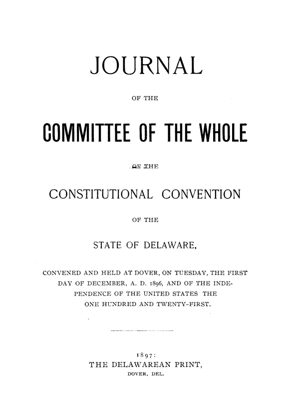 handle is hein.statecon/jmwhccde0001 and id is 1 raw text is: 









        JOURNAL



               OF THE





COMMITTEE OF THE WHOLE



               AE fTHE



 CONSTITUTIONAL CONVENTION


               OF THE



         STATE OF DELAWARE,



CONVENED AND HELD AT DOVER, ON TUESDAY, THE FIRST
   DAY OF DECEMBER, A. D. 1896, AND OF THE INDE-
     PENDENCE OF THE UNITED STATES THE
       ONE HUNDRED AND TWENTY-FIRST.







                1897:
        THE DELAWAREAN PRINT,
              DOVER, DEL.



