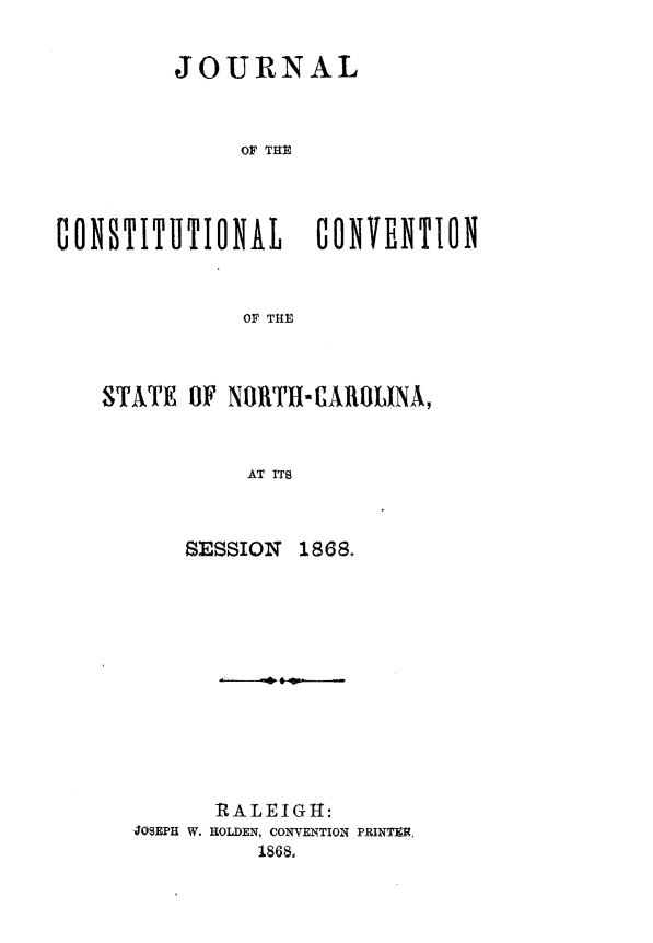 handle is hein.statecon/jnlcstnc0001 and id is 1 raw text is: 


         JOURNAL



              OF Tilt




CONSTIIlTIONAb CONVENTION


              OF THE


STATE  OF NORTHI-AROLINA,


           AT ITS



      SESSION  1868.


      RALEIGH:
JOSEPH W. HOLDEN, CONVENTION PRINTER,
          1868,


