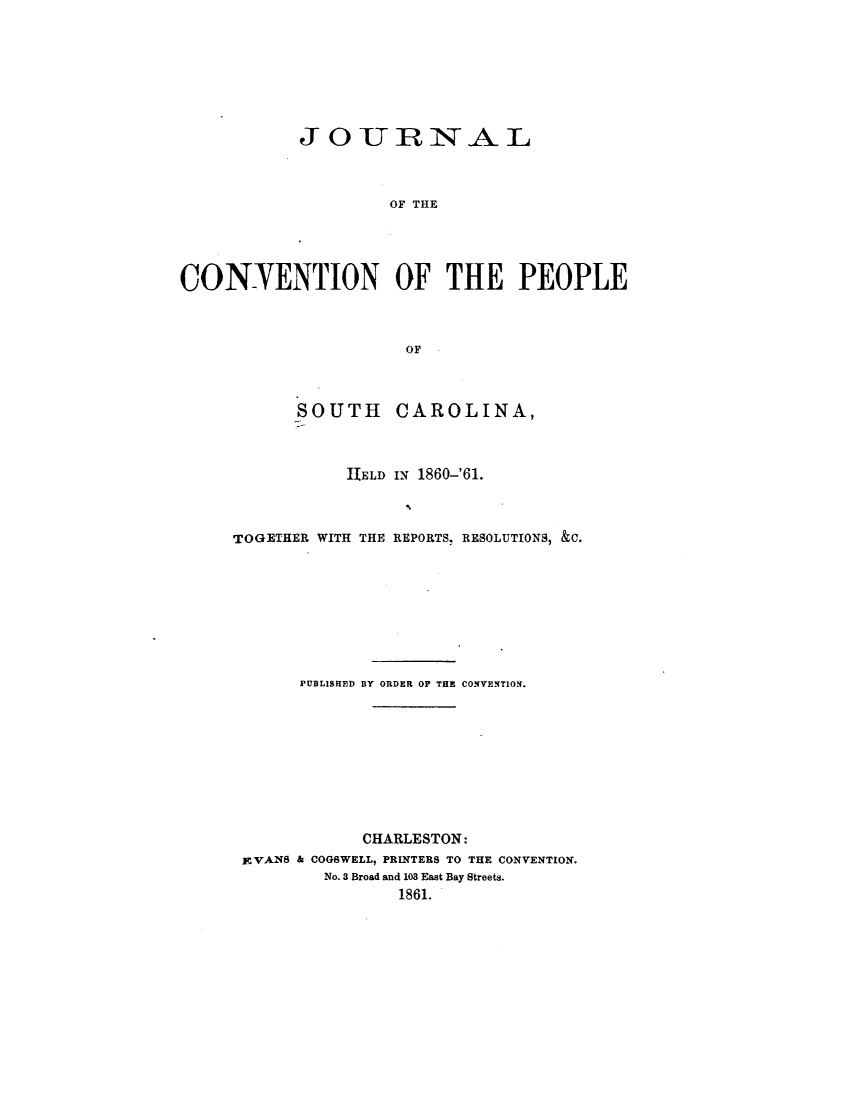 handle is hein.statecon/jnlcvsc0001 and id is 1 raw text is: 







            JOURNAL



                    OF THE




CONTENTION OF THE PEOPLE



                      OF


SOUTH


CAROLINA,


           ITELD IN 1860-'61.



TOGETHER WITH THE REPORTS, RESOLUTIONS, &C.








      PUBLISHED BY ORDER OF THE CONVENTION.









             CHARLESTON:
 EVANS & COGSWELL, PRINTERS TO THE CONVENTION.
         No. 3 Broad and 103 East Bay Streets.
                1861.


