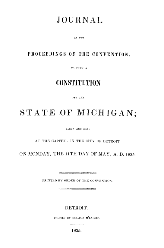 handle is hein.statecon/jnlpcsmi0001 and id is 1 raw text is: 



         JOURNAL



               OF THE



PROCEEDINGS  OF  THE CONVENTION,


              TO FORM A


CONSTITUTION


     FOR THE


STATE


OF MICHIGAN;


               BEGUN AND HELD


     AT THE CAPITOL, IN THE CITY OF DETROIT,


ON MONDAY, THE 11TH DAY OF MAY. A. D. 1835.





       PRINTED BY ORDER OF THE CONVENTION.





               DETROIT:

           PRINTED BY SHELDON 1 KNIGHT.


                 1835.


