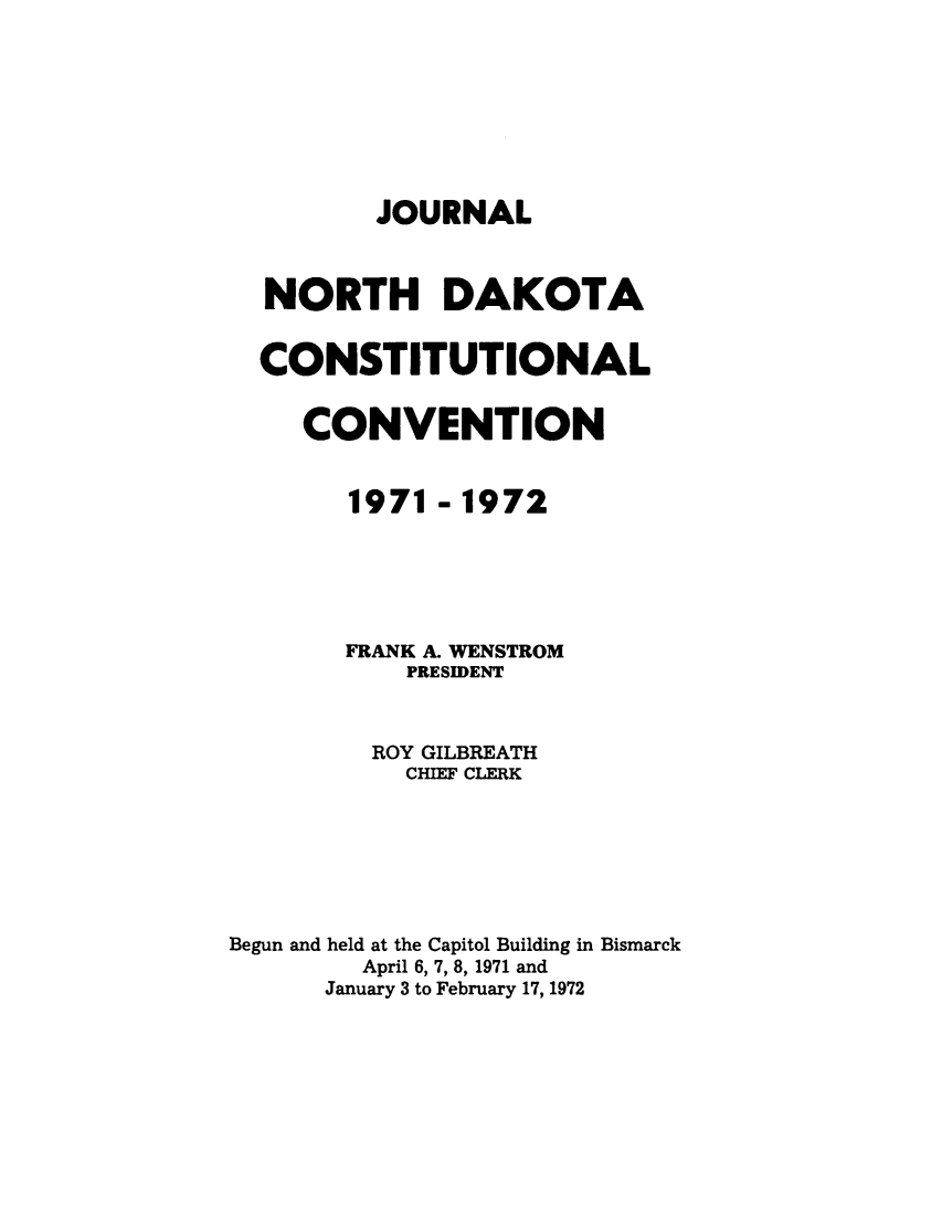handle is hein.statecon/jnodkcsv0001 and id is 1 raw text is: 








JOURNAL


  NORTH DAKOTA


  CONSTITUTIONAL


     CONVENTION


        1971 - 1972





        FRANK A. WENSTROM
           PRESIDENT



         ROY GILBREATH
           CHIEF CLERK







Begun and held at the Capitol Building in Bismarck
        April 6, 7, 8, 1971 and
      January 3 to February 17, 1972


