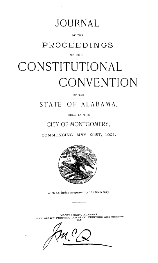 handle is hein.statecon/jocsvabm0001 and id is 1 raw text is: 





           JOURNAL

               OF THE


       PROCEEDINGS

               OF THE



CONSTITUTIONAL



            CONVENTION

                OFt THE


      STATE   OF  ALABAMA,

              HELD IN THE


        CITY OF MONTGOMERY,


        COMMENCING MAY 21ST, 1901,















        With an Index prepared by the Secretary.





            MONTGOMERY, ALABAMA
     THE BROWN PRINTING COMPANY, PRINTERS AND BINDERS
                 1901





               0Q


