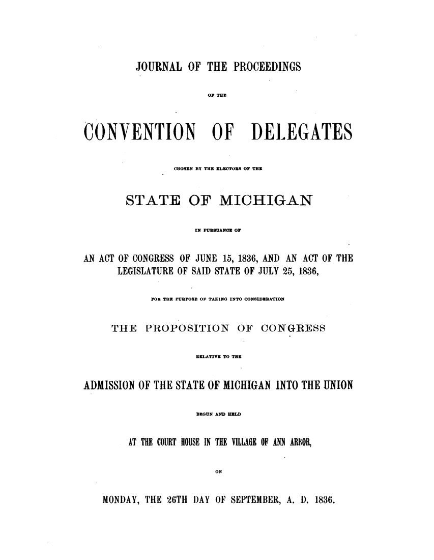 handle is hein.statecon/jpcdlemi0001 and id is 1 raw text is: 




          JOURNAL OF THE PROCEEDINGS

                       OF THE



CONVENTION OF DELEGATES


CHOSEN BY THE ELECTORS OF THE


STATE


OF MICHIGAN


                     IN PURSUANCE OF

AN ACT OF CONGRESS OF JUNE 15, 1836, AND AN ACT OF THE
      LEGISLATURE OF SAID STATE OF JULY 25, 1836,

             FOR THE PURPOSE OF TAKING INTO CONSIDERATION


     THE    PROPOSITION     OF   CONGRESS

                     RELATIVE TO THE


ADMISSION OF THE STATE OF MICHIGAN INTO THE UNION

                     BEGUN AND HLD

        AT THE COURT HOUSE IN THE VILLAGE OF ANN ARBOR,

                        ON

    MONDAY, THE 26TH DAY OF SEPTEMBER, A. D. 1836.


