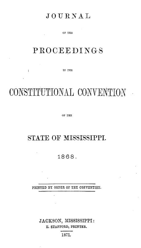 handle is hein.statecon/jpcstmspi0001 and id is 1 raw text is: 

    JOURNAL


         OF TR


P ROC E E D IN G


COINSTITUTIONAL CONVENTION



                OF T=



     STATE OF MISSISSIPPI.


              1868.


PRINTED BY OFDER OF THE CONVENTIO.L


JACKSON, MISSISSIPPI:
  E. TAFFO8LD, PRINTER.
       1871.


