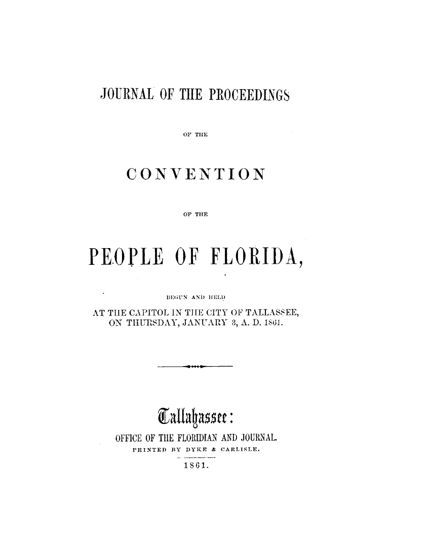 handle is hein.statecon/jpcvpfl0001 and id is 1 raw text is: 








JOURNAL OF THE PROCEEDINGS



             OF1 TIlE




    CONVENTION



             OF TIHE


PEOPLE OF FLORIDA,


            DFUN7' AND IIELAD

 AT TUE CAPITOL IN TH[E CITY OF TALLASSEE,
   ON THURSDAY, JANUARY 3, A. D. 1861.











   OFFICE OF TILE FLORIDIAN AND JOURNAL.
       PRINTED BY DYKE & CARLISLE.
               1S861.



