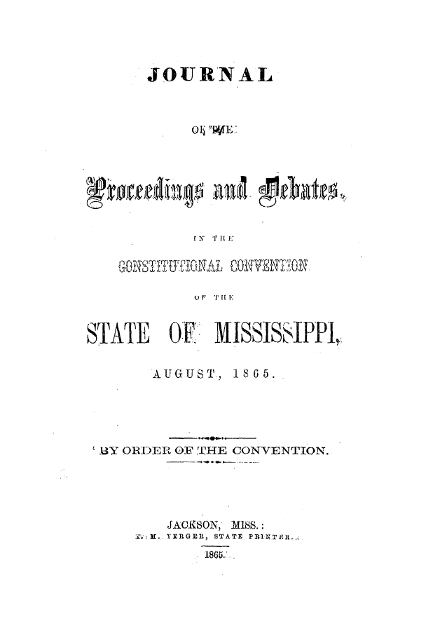 handle is hein.statecon/jprdbcms0001 and id is 1 raw text is: 





       JOURN AL



            Oli rrWL&',








            IXN 'r I  E]








STATE    OF., MISSISSIPPI,


        AUGUST, 1865.





 B3Y OIR-DER OF, 'IHE CONVENTION.





         JACKSON, MIJSS.:
       ]i.. . y ER  GER, STATE  PRANXER.-,
              1865...


