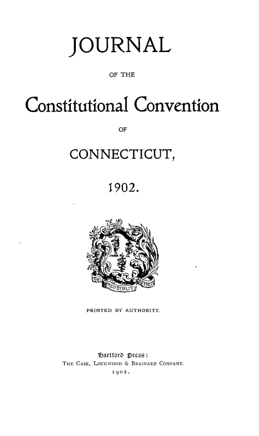 handle is hein.statecon/jrcstct0001 and id is 1 raw text is: 





       JOURNAL


              OF THE




Constitutional Convention


                OF


CONNECTICUT,



        1902.
















    PRINTED BY AUTHORITY.





      lbartforD) press :
THE CASE, LocKWOOD & BRAINARD COMPANY.
         Ig02.


