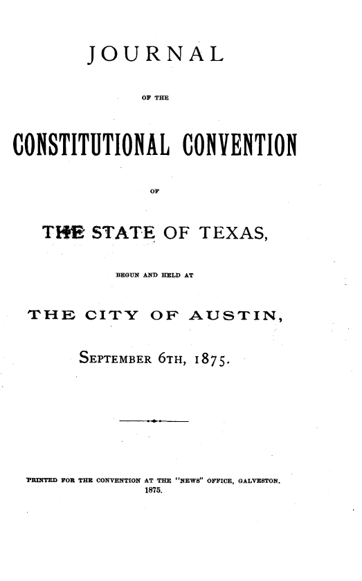 handle is hein.statecon/jrcstvc0001 and id is 1 raw text is: 


        JOURNAL


               OF THE



CONSTITUTIONAL CONVENTION


                OF


THE STATE OF TEXAS,


        BEGUN AND HELD AT


THE  CITY


OF AUSTIN,


SEPTEMBER 6TH, 1875.


'PRINTED FOR THE CONVENTION AT THE NEWS OFFICE, GALVESTON.
              1875.



