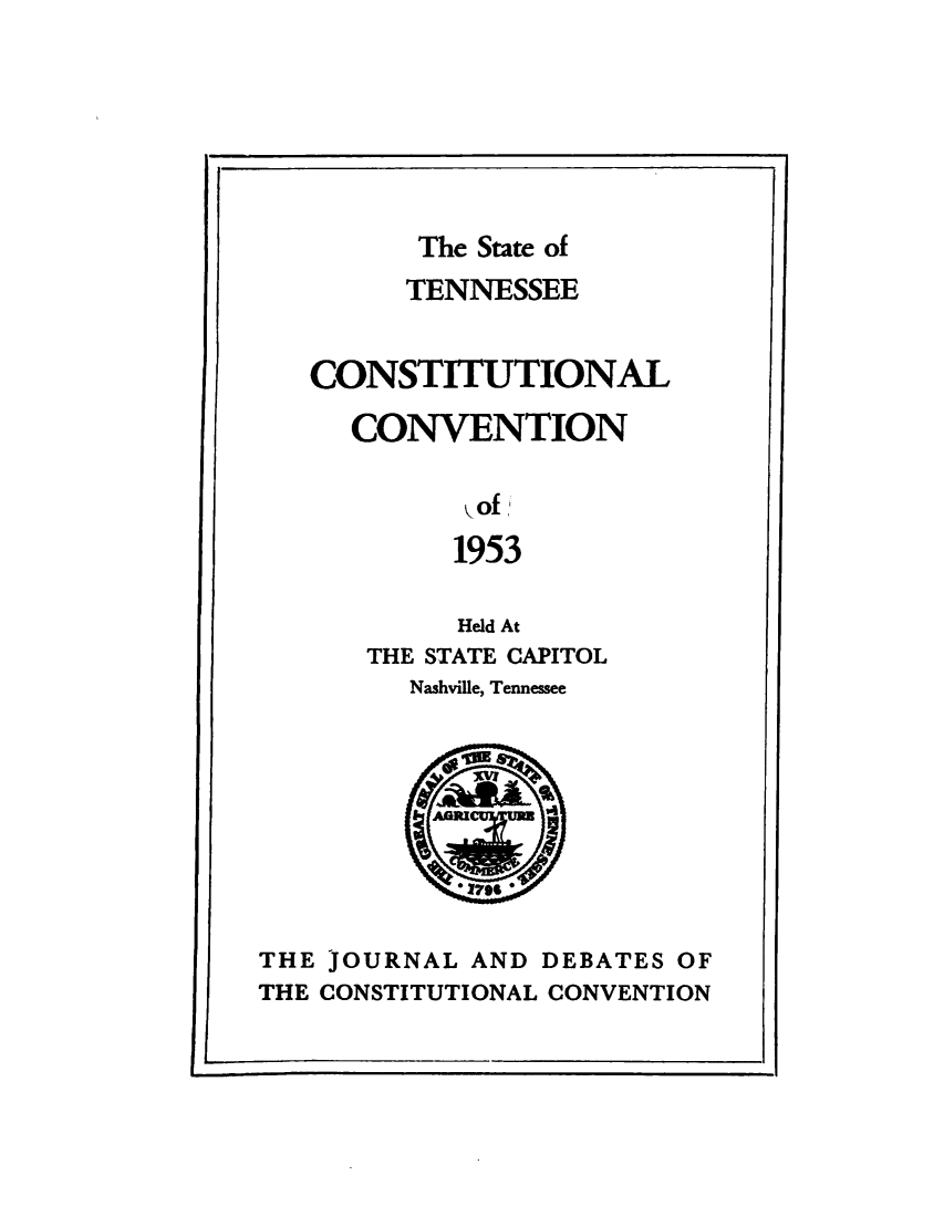 handle is hein.statecon/jrladdas0001 and id is 1 raw text is: 







         The State of
         TENNESSEE


   CONSTITUTIONAL

      CONVENTION

            yof
            1953

            Held At
      THE STATE CAPITOL
         Nashville, Tennessee






            * 1799

THE JOURNAL  AND DEBATES OF
THE CONSTITUTIONAL CONVENTION


