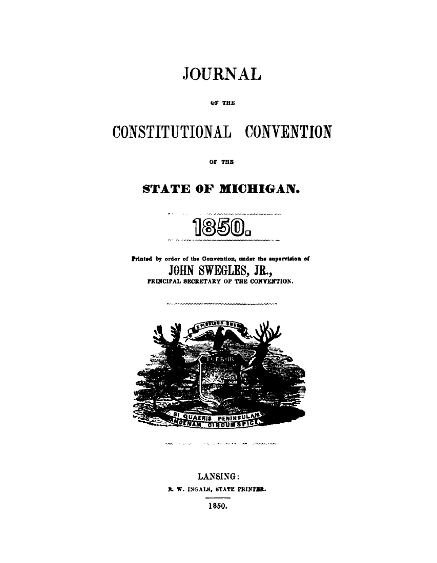 handle is hein.statecon/jrnlcsvmi0001 and id is 1 raw text is: 






             JOURNAL


                  OF THE


CONSTITUTIONAL CONVENTION


                  OF THE


      STATE OF MICHIGAN.






   Printed by order of the Convention, under the superviAon of
          JOHN  SWEGLES,  JR.,
      PRINCIPAL SECRETARY OF THE CONVENTION.


      LANSING:
. W. INGAIS, STATE PRINTZR.

        1850.


