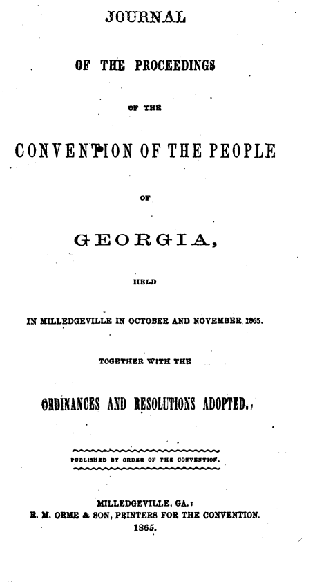 handle is hein.statecon/jrpcvpga0001 and id is 1 raw text is: 
              JOURNAL




         OF TIlE PROCEEDINGS



                 GF THE



CONVEN 'ON OF THE PEOPLE



                   OF



         GEORGIA.,



                  HELD



  IN MILLEDGEVILLE IN OCTOBER AND NOVEMBER. 1865.



             TOGETHER WITH-THE.



    ORDINANCES AND RESOLUTIONS ADOPTED,




        PUBLISHED BY ORDER OF THE OONVSET109.



            MILLEDGEVILLE, GA.:
  R. X. ORME & SON, PRINTERS FOR THE CONVENTION.
                  1865.



