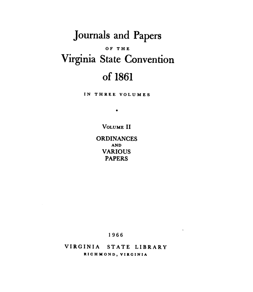 handle is hein.statecon/jsapsotva0002 and id is 1 raw text is: 




Journals and  Papers
       OF THE


Virginia


State Convention


    of 1861

IN THREE VOLUMES

       0


    VOLUME 11


ORDINANCES
    AND
 VARIOUS
 PAPERS












   1966


VIRGINIA


STATE


LIBRARY


RICHMOND, VIRGINIA


