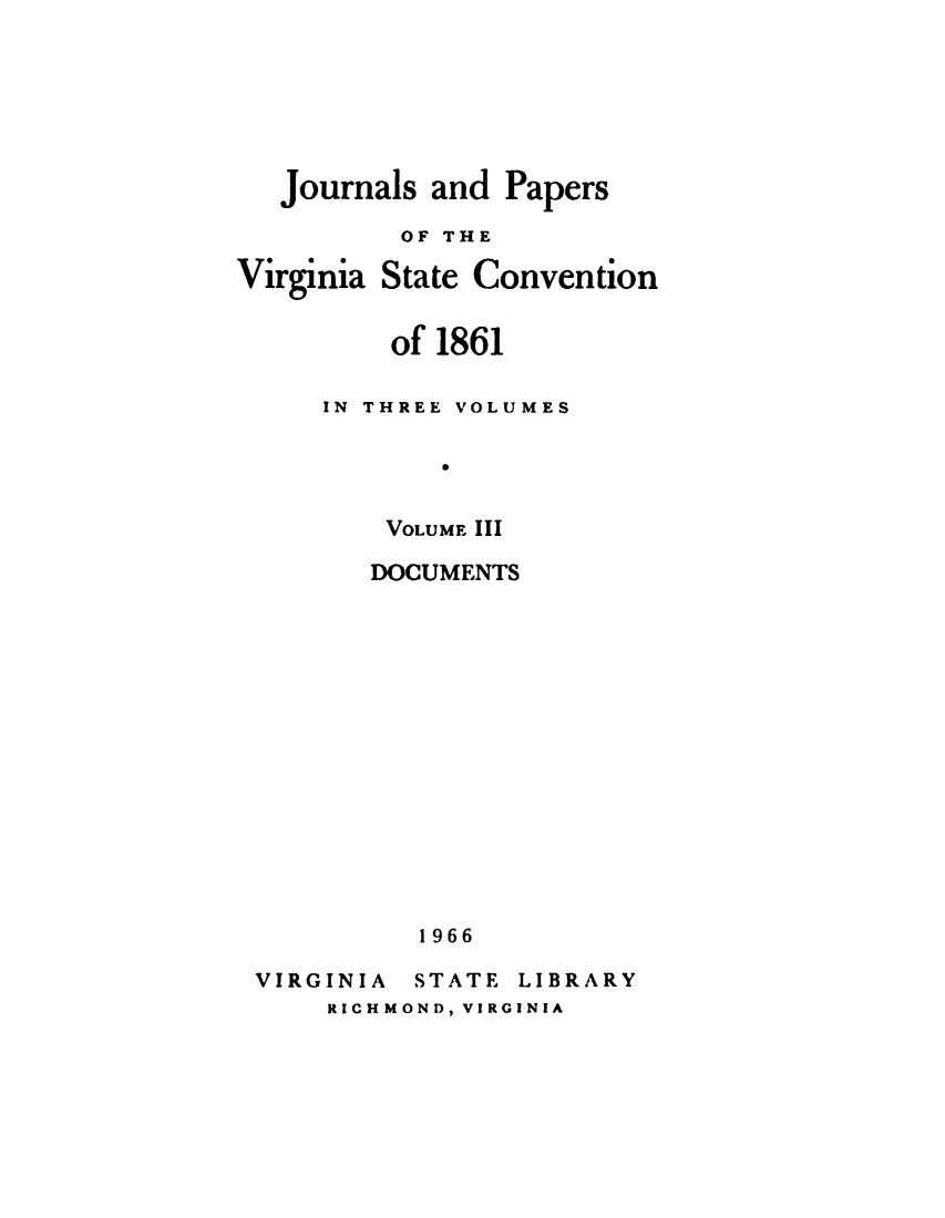handle is hein.statecon/jsapsotva0003 and id is 1 raw text is: 







Journals and  Papers

       OF THE


Virginia


State Convention


    of 1861

IN THREE VOLUMES

       V


    VOLUME III


       DOCUMENTS















          1966

VIRGINIA  STATE LIBRARY
    RICHMOND, VIRGINIA


