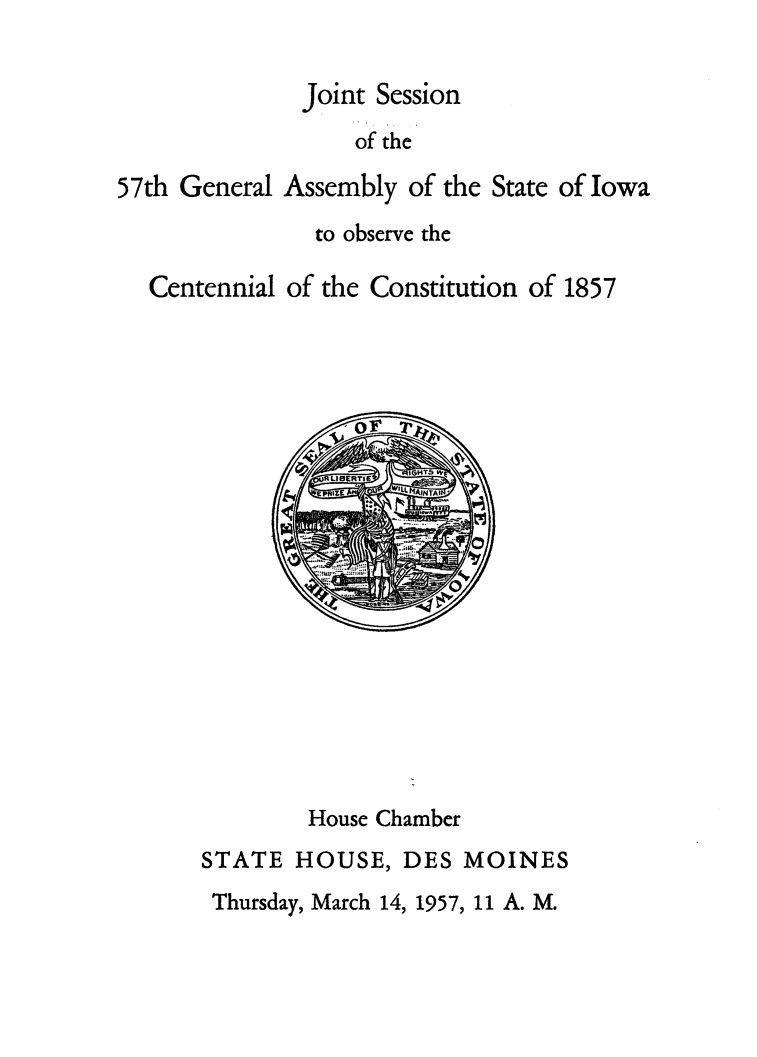 handle is hein.statecon/jtsgaiw0001 and id is 1 raw text is: 


              Joint Session
                  of the

57th General Assembly of the State of Iowa
               to observe the

  Centennial of the Constitution of 1857


        House Chamber
STATE HOUSE, DES MOINES
Thursday, March 14, 1957, 11 A. M.


