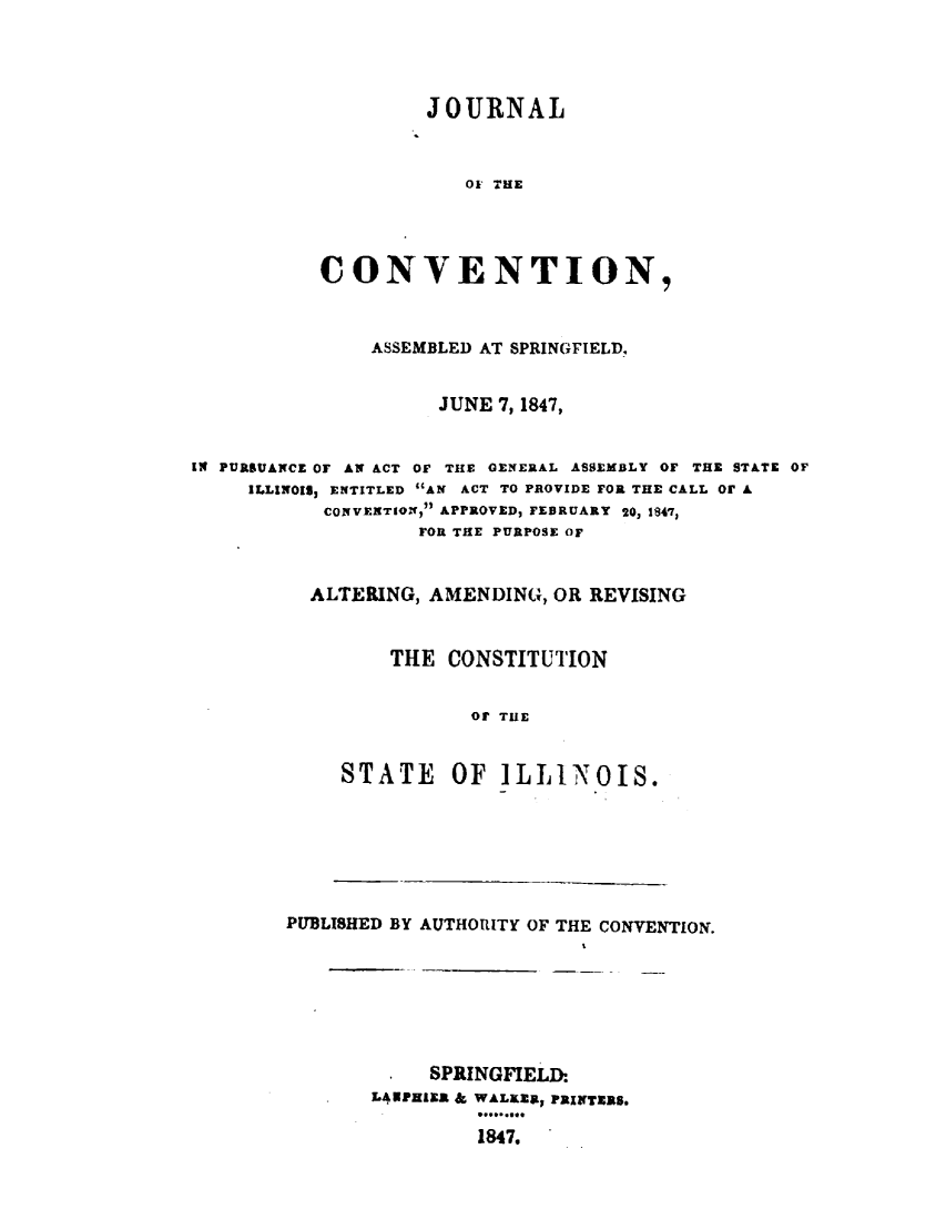 handle is hein.statecon/jvaspring0001 and id is 1 raw text is: 




         JOURNAL


            01 THE




CONVENTION,


               ASSEMBLED AT SPRINGFIELD,


                     JUNE 7, 1847,


IN PURSUANCE OF AN ACT OF THE GENERAL ASSEMBLY OF THE STATE OF
     ILLINOIS, ENTITLED AN ACT TO PROVIDE FOR THE CALL OF A
           CONVENTION, APPROVED, FEBRUARY 20, 1841,
                   FOR THE PURPOSE OF


          ALTERING, AMENDING, OR REVISING


                 THE  CONSTITUTION


                       or THE


             STATE OF ILLINOIS.


PUBLISHED BY AUTHORITY OF THE CONVENTION.







            SPRINGFIELD:
       LANPEIER & WALKER, PRINTERS.

                1847.


