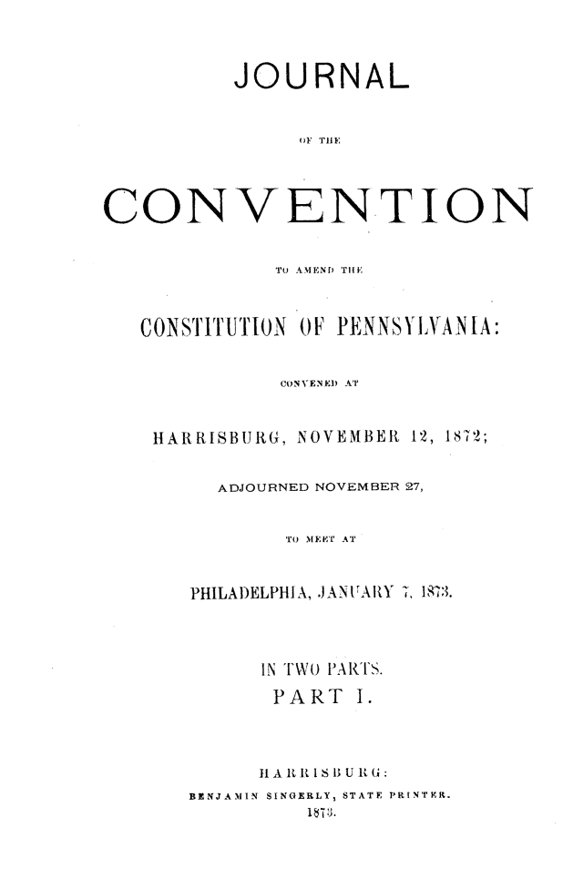 handle is hein.statecon/jvcspah0001 and id is 1 raw text is: 




          JOURNAL



               oF THlE:




CONVENTION


              To AMEND THE



   CONSTITUTION OF PENNSYLVANIA:


              CONVENED AT



    HARRISBURG, NOVEMBER 12, 1872;


         ADJOURNED NOVEMBER 27,


              TO MEET AT



       PHILADELPHIA, JANVARY 7, 1873.




            IN TWO PARTS.

            PART I.




            11 A, It I  S 13 Uv G:
       BENJAMIN SINGERLY, STATE PRINTER.
                I 1 ;3.


