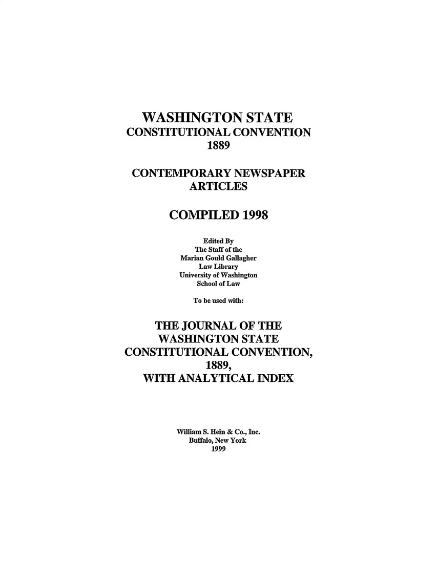 handle is hein.statecon/jwstcab0001 and id is 1 raw text is: 








   WASHINGTON STATE
CONSTITUTIONAL CONVENTION
              1889

 CONTEMPORARY NEWSPAPER
           ARTICLES

       COMPILED 1998

             Edited By
             The Staff of the
         Marian Gould Gallagher
            Law Library
         University of Washington
            School of Law
            To be used with:

     THE JOURNAL OF THE
     WASHINGTON STATE
CONSTITUTIONAL CONVENTION,
              1889,
   WITH ANALYTICAL INDEX



         William S. Hein & Co., Inc.
           Buffalo, New York
              1999


