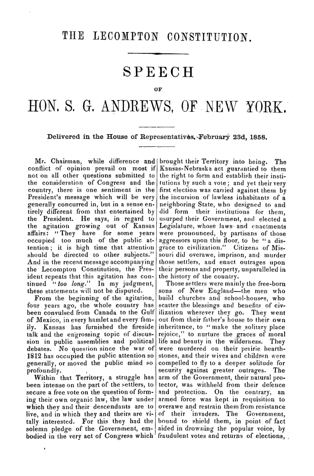 handle is hein.statecon/lecmpco0001 and id is 1 raw text is: 



           TtE LECOMPTON CONSTITUTION.




                             SPEECH

                                       OF


HON. S. G. ANDREWS, OF NEW YORK.


      Delivered in the House of Representativ~s. -February 23d, 1858.


   Mr. Chairman, while difference and brought their Territory into being. The
 conflict of opinion prevail on most if Kansas-Nebraska act guarintied to them
 not on all other questions submitted to the right to form and establish their insti-
 the consideration of Congress and the tutions by such a vote; and yet their very
 country, there is one sentiment in the first election was cantied against them by
 President's message which will be very the incursion of lawless inhabitants of a
 generally concurred in, but in a sense en- neighboring State, who designed to and
 tirely different from that entertained by did form their institutions for them,
 the President. He says, in regard to usurped their Government, and elected a
 the agitation growing out of Kansas Legislature, whose laws, and enactments
 affairs: They have for some years were pronounced, by partisans of those
 occupied too much of the public at- aggressors upon this floor, to be a dis-
 tention; it is high time that attention grace to civilization.  Citizen~s of Mis-
 should be directed to other subjects. souri did overawe, imprison, and murder
 And in the recent message accompanying those settlers, and enact outrages upon
 the Lecompton Constitution, the Pres- their persons and property, unparalleled in
 ident repeats that this agitation has con- the history of the country.
 tinued  too long. In my judgment,      Those settlers were mainly the free-born
 these statements will not be disputed. sons of New England-the men who
   From the beginning of the agitation, build churches and school-houses, who
four years ago, the whole country has scatter the blessings and benefits of civ-
been convulsed from Canada to the Gulf ilization wherever they go. They went
of Mexico, in every hamlet and every'fain- out from their father's house to their own
ily. Kansas has furnished the fireside inheritance, to make the .solitary place
talk and the en-grossing topic of discus- rejoice, to nurture the graces of moral
sion in public assemblies and political life and beauty in the wilderness. They
debates. No question since the war of were murdered on their prairie heatth-
1812 has occupied the public attention so stones, and their wives and children were
generally, or moved the public mind so compelled to fly to a deeper solitude for
profoundly.                             security against greater outrages. The
  Within that Territory, a struggle has arm of the Government, their natural pro-
been intense on the part of the settlers, to tector, was withheld from their defence
secure a free vote on the question of form- and protection. On the contrary, an
ing their own organic law, the law under armed force was kept in requisition to
which they and their descendants are to overawe and restrain them from resistance
live, and in which they and theirs are vi- of their 'invaders. The Government,
tally interested. For this they had the bound to shield them, in point of fact
solemn pledge of the Government, em- aided in drowning the popular voice, by
bodied in the very act of Congress which fraudulent votes and returns of elections,


