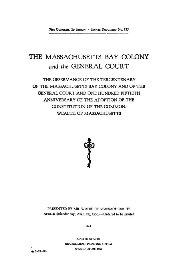 handle is hein.statecon/mabycol0001 and id is 1 raw text is: 




7fsT CONGRSS, 2D SESSIoN - SENATE DOCUMENT No. 135


THE   MASSACHUSETTS BAY COLONY

        and the GENERAL COURT

     THE OBSERVANCE  OF THE TERCENTENARY
 OF THE MASSACHUSETTS  BAY COLONY AND OF THE
   GENERAL  COURT AND ONE HUNDRED  FIFTIETH
      ANNIVERSARY OF THE ADOPTION OF THE
         CONSTITUTION OF THE COMMON-
           WEALTH OF MASSACHUSETTS


(
J


L
0


  PRESENTED BY MR. WALSH OF MASSACHUSETTS
Aran. 21 (calendar day, APRn 25), 1930.- Ordered to be printed


     UNITED STATES
OOVERNMENT PRINTING OFFICE
    WASHINGTON: 1930


* 5-21-30


