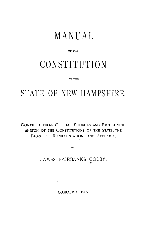 handle is hein.statecon/macstnh0001 and id is 1 raw text is: 







     MANUAL


         OF THE



CONSTITUTION


          OF THE


STATE OF NEW HAMPSHIRE.






COMPILED FROM OFFICIAL SOURCES AND EDITED WITH
SKETCH OF THE CONSTITUTIONS OF THE STATE, THE
   BASIS OF REPRESENTATION, AND APPENDIX,

                 BY


JAMES FAIRBANKS


COLBY.


CONCORD, 1902.


