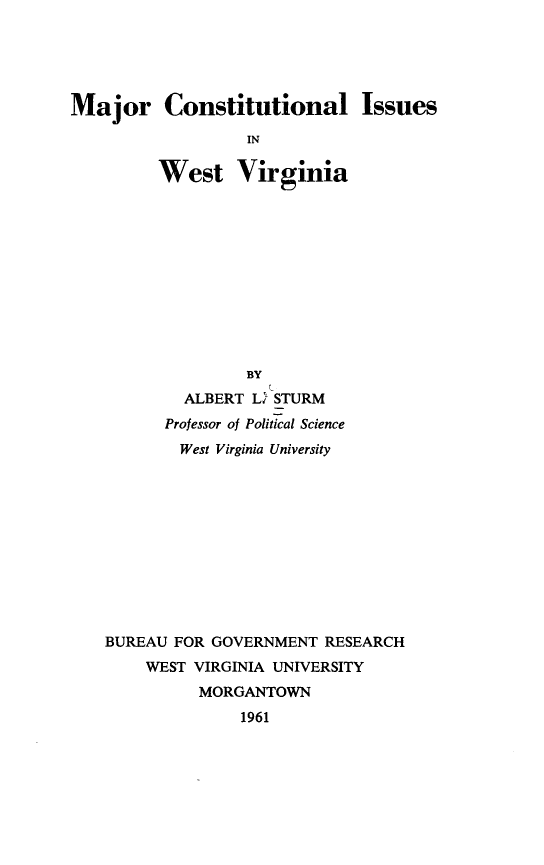 handle is hein.statecon/majcoisuwv0001 and id is 1 raw text is: 





Major Constitutional Issues

                  IN

         West Virginia


               BY
        ALBERT L% STURM
      Professor of Political Science
        West Virginia University











BUREAU FOR GOVERNMENT RESEARCH
    WEST VIRGINIA UNIVERSITY
          MORGANTOWN
              1961



