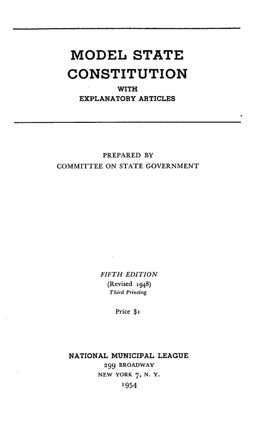 handle is hein.statecon/mdlstcon0001 and id is 1 raw text is: MODEL STATE
CONSTITUTION
WITH
EXPLANATORY ARTICLES

PREPARED BY
COMMITTEE ON STATE GOVERNMENT
FIFTH EDITION
(Revised 1948)
Third Printing
Price $i
NATIONAL MUNICIPAL LEAGUE
299 BROADWAY
NEW YORK 7, N. Y.
1954


