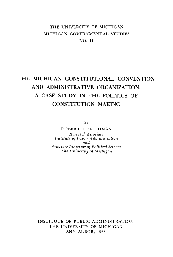 handle is hein.statecon/micoadpm0001 and id is 1 raw text is: 




           THE  UNIVERSITY OF MICHIGAN
         MICHIGAN  GOVERNMENTAL  STUDIES
                      NO. 44








THE  MICHIGAN CONSTITUTIONAL CONVENTION

     AND  ADMINISTRATIVE ORGANIZATION:

     A  CASE  STUDY   IN THE  POLITICS  OF

            CONSTITUTION -   MAKING



                        BY
               ROBERT  S. FRIEDMAN
                  Research Associate
             Institute of Public Administration
                       and
            Associate Professor of Political Science
               The University of Michigan


INSTITUTE OF PUBLIC ADMINISTRATION
    THE UNIVERSITY OF MICHIGAN
          ANN ARBOR, 1963


