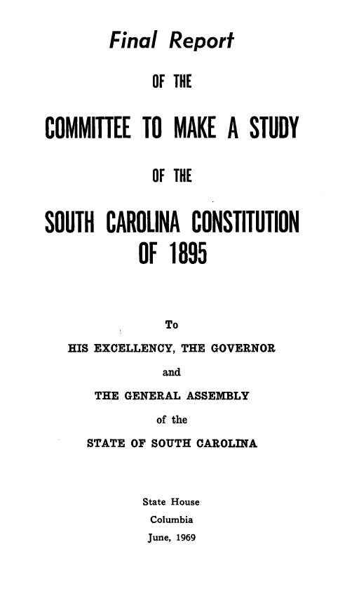 handle is hein.statecon/mkstusco0001 and id is 1 raw text is: 

        Final Report


              OF THE



COMMITTEE TO MAKE A STUDY


              OF THE



SOUTH CAROLINA CONSTITUTION

            OF 1895




               To

   HIS EXCELLENCY, THE GOVERNOR

               and


THE GENERAL ASSEMBLY

         of the

STATE OF SOUTH CAROLINA


State House
Columbia
June, 1969


