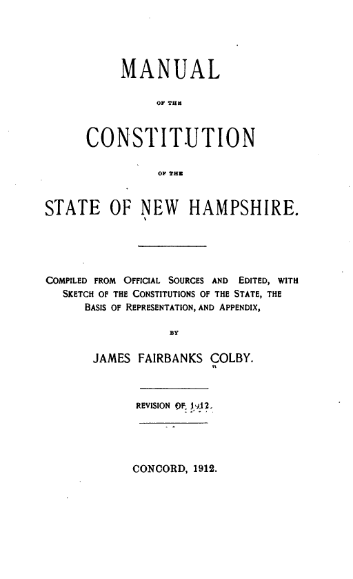 handle is hein.statecon/mlcstnh0001 and id is 1 raw text is: 





     MANUAL

          OF THR



CONSTIT.UTION

          OF THZ


STATE OF NEW HAMPSHIRE.





COMPILED FROM OFFICIAL SOURCES AND EDITED, WITH
   SKETCH OF THE CONSTITUTIONS OF THE STATE, THE
      BASIS OF REPRESENTATION, AND APPENDIX,

                  BY

       JAMES FAIRBANKS COLBY.
                        It


REVISION QF &J 2.


CONCORD, 1912.



