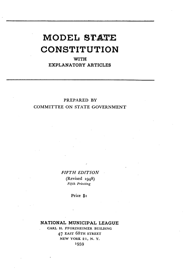handle is hein.statecon/mlstcnw0001 and id is 1 raw text is: 






MODEL ST=T

CONSTITUTION

          WITH
  EXPLANATORY ARTICLES


          PREPARED BY
COMMITTEE ON STATE GOVERNMENT













         FIFTH EDITION
         (Revised 1948)
           Fifth Printing

           Price $i





  NATIONAL MUNICIPAL LEAGUE
    CARL H. PFORZHEIMER BUILDING
        47 EAST 68TH STREET
        NEW YORK 21, N. Y.
             1959


