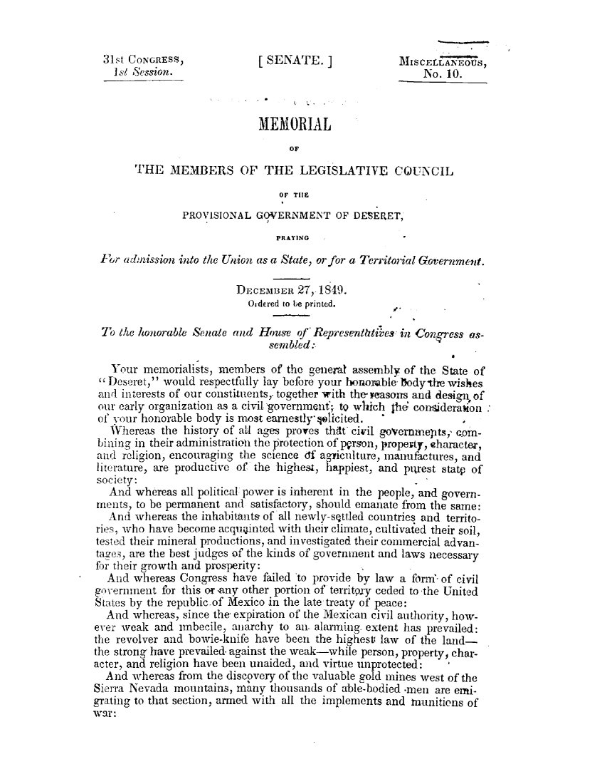 handle is hein.statecon/mmlgcspr0001 and id is 1 raw text is: 


  31st CONGRESS,             [SENATE.]                MISCELL'ANEOUS,
    Is/ Session.                                           No. 10.



                             MEMORIAL
                                   OF
       THE MEMBERS OF THE LEGISLATIVE COUNCIL
                                 OF TiE

                PROVISIONAL GOVERNMENT OF DESERET,
                                 PRAYING

 ftp adinnssion into the Union as a State, or for a Territorial Government.

                         DECEMBER 27, 1819.
                            Oidered to be printed.

  To the honorable Senate and Houre of* Representhtives in &o'ress as-
                               senibled:

   Your memorialists, members of the general assembly of the State of
 Deseret, would respectfully lay before your honorable, odytlre wishes
 and interests of our constituents,' together with theyeasons and design, of
 our early organization as a civil'government'; tQ which $hd conaiderakon
 of your honorable body is most earnestly' jsticited.
   Whereas the history of all ages proves thdt civil goVcrnmeptsj cm-
 bining in their administration the protection of prson, propeity, sharacte',
 and religion, encouraging the science df aghiculture, manufactures, and
 literature, are productive of the highes4, happiest, and plurest statp of
 society:
   And whereas all political. power is inherent in the people, and govern-
 ments, to be permanent and satisfactory, should emanate from the same:
   And whereas the inhabitants of all newly-s ttled countries and territo-
 ries, who have become acquainted with their climate, cultivafed their soil,
 tested their mineral productions, and investigated their commercial advan-
 tages, are the best judges of the kinds of government and laws necessary
 for their growth and prosperity:
   And whereas Congress have failed to provide by law a form'-of civil
government for this or anV other portion of territqxy ceded to the United
States by the republic.of Mexico in the late treaty of peace:
  And whereas, since the expiration of the Mexican civil authority, how-
ever weak and imbecile, anarchy to an. alarming. extent has prevailed:
the revolver and bowie-knife have been the highestu law of the land-
the strong have prevailed. against the weak-while person, property, char-
acter, and religion have been unaided, and virtue unprotected:
  And whereas from the discovery of the valuable gold mines west of the
Sierra Nevada mountains, many thousands of able-bodied .men are emi-
grating to that section, armed with all the implements and munitions of
war:


