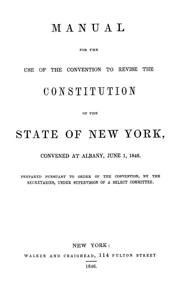 handle is hein.statecon/mucvstny0001 and id is 1 raw text is: 



         MANUAL


                FOR THE



  USE OF THE CONVENTION TO REVISE THE



       CONSTITUTION


                 OF THE



STATE OF NEW YORK,


      CONVENED AT ALBANY, JUNE 1, 1846.


 PREPARED PURSUANT TO ORDER OF THE CONVENTION, BY THE
   SECRETARIES, UNDER SUPERVISION OF A SELECT COMMITTEE.











               NEW YORK:

  WALKER AND CRAIGHEAD, .114 FULTON STREET-

                  1846.


