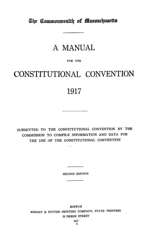 handle is hein.statecon/mulcosvn0001 and id is 1 raw text is: 




~14 mLaumnturat1  of Alsarwpxtts


               A  MANUAL


                    FOR THE



CONSTITUTIONAL CONVENTION



                    1917


SUBMITTED TO THE CONSTITUTIONAL CONVENTION BY THE
  COMMISSION TO COMPILE INFORMATION AND DATA FOR
     THE USE OF THE CONSTITUTIONAL CONVENTION








                 SECOND EDITION








                    BOSTON
     WRIGHT & POTTER PRINTING COMPANY, STATE PRINTERS
                 32 DERNE STREET
                      1917


