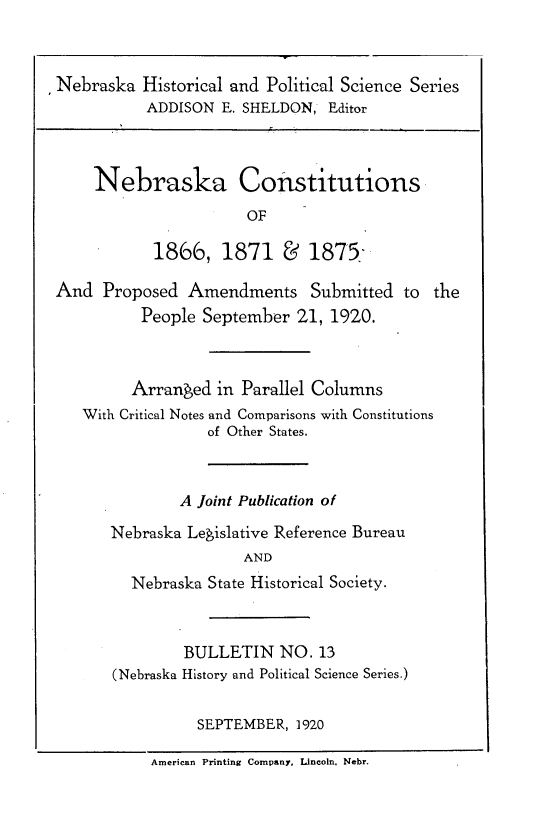 handle is hein.statecon/nbskacst0001 and id is 1 raw text is: 


Nebraska Historical and Political Science Series
           ADDISON E. SHELDON, Editor



    Nebraska Constitutions
                       OF

           1866, 1871 6       1875

And Proposed Amendments Submitted to the
          People September 21, 1920.



          Arranged in Parallel Columns
   With Critical Notes and Comparisons with Constitutions
                  of Other States.



               A Joint Publication of

      Nebraska Legislative Reference Bureau
                      AND
         Nebraska State Historical Society.



               BULLETIN NO. 13
       (Nebraska History and Political Science Series.)

                 SEPTEMBER, 1920

           American Printing Company, Lincoln. Nebr.


