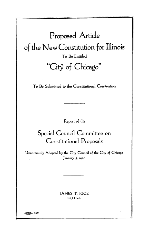 handle is hein.statecon/ncilchi0001 and id is 1 raw text is: 






            Proposed Article

of the  New Constitution for Illinois
                 To Be Entitled

          Cit9 of Chicago



    To Be Submitted to the Constitutional Convention






                  Report of the

      Special  Council  Committee on
          Constitutional  Proposals

Unanimously Adopted by the City Council of the City of Chicago
                  Januar9 5, 1920






                JAMES  T. IGOE
                    Citq Clerk


     500


