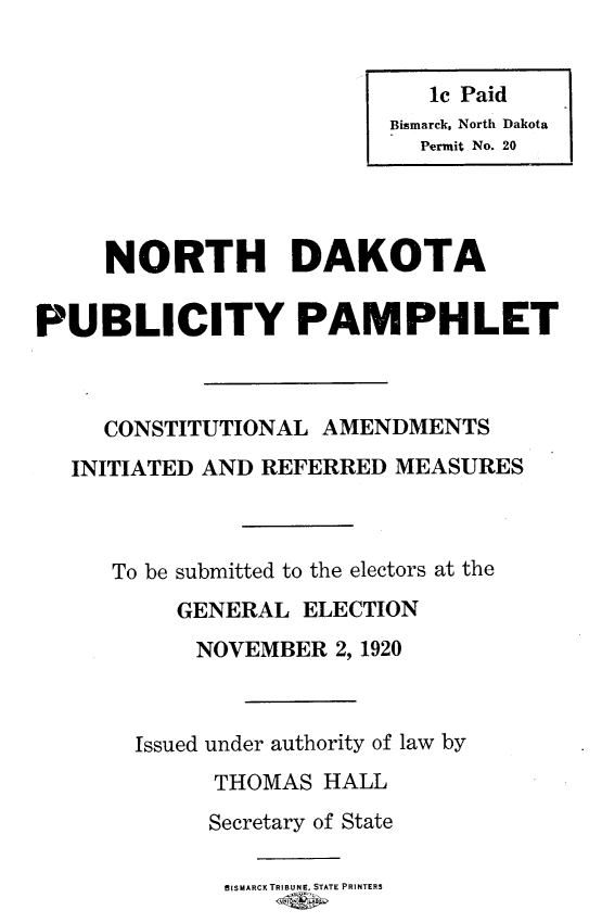 handle is hein.statecon/ndppcai0001 and id is 1 raw text is: 









     NORTH DAKOTA

PUBLICITY PAMPHLET



     CONSTITUTIONAL AMENDMENTS
   INITIATED AND REFERRED MEASURES



      To be submitted to the electors at the
          GENERAL ELECTION
            NOVEMBER 2, 1920



       Issued under authority of law by
             THOMAS HALL
             Secretary of State

             BISMARCK TRIBUNE, STATE PRINTERS


   1c Paid
Bismarck, North Dakota
  Permit No. 20


