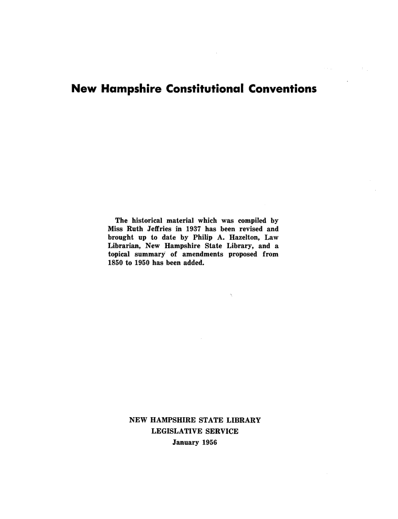 handle is hein.statecon/nhcstcvn0001 and id is 1 raw text is: 









New Hampshire Constitutional Conventions















          The historical material which was compiled by
          Miss Ruth Jeffries in 1937 has been revised and
          brought up to date by Philip A. Hazelton, Law
          Librarian, New Hampshire State Library, and a
          topical summary of amendments proposed from
          1850 to 1950 has been added.


















              NEW  HAMPSHIRE   STATE LIBRARY
                   LEGISLATIVE  SERVICE
                        January 1956


