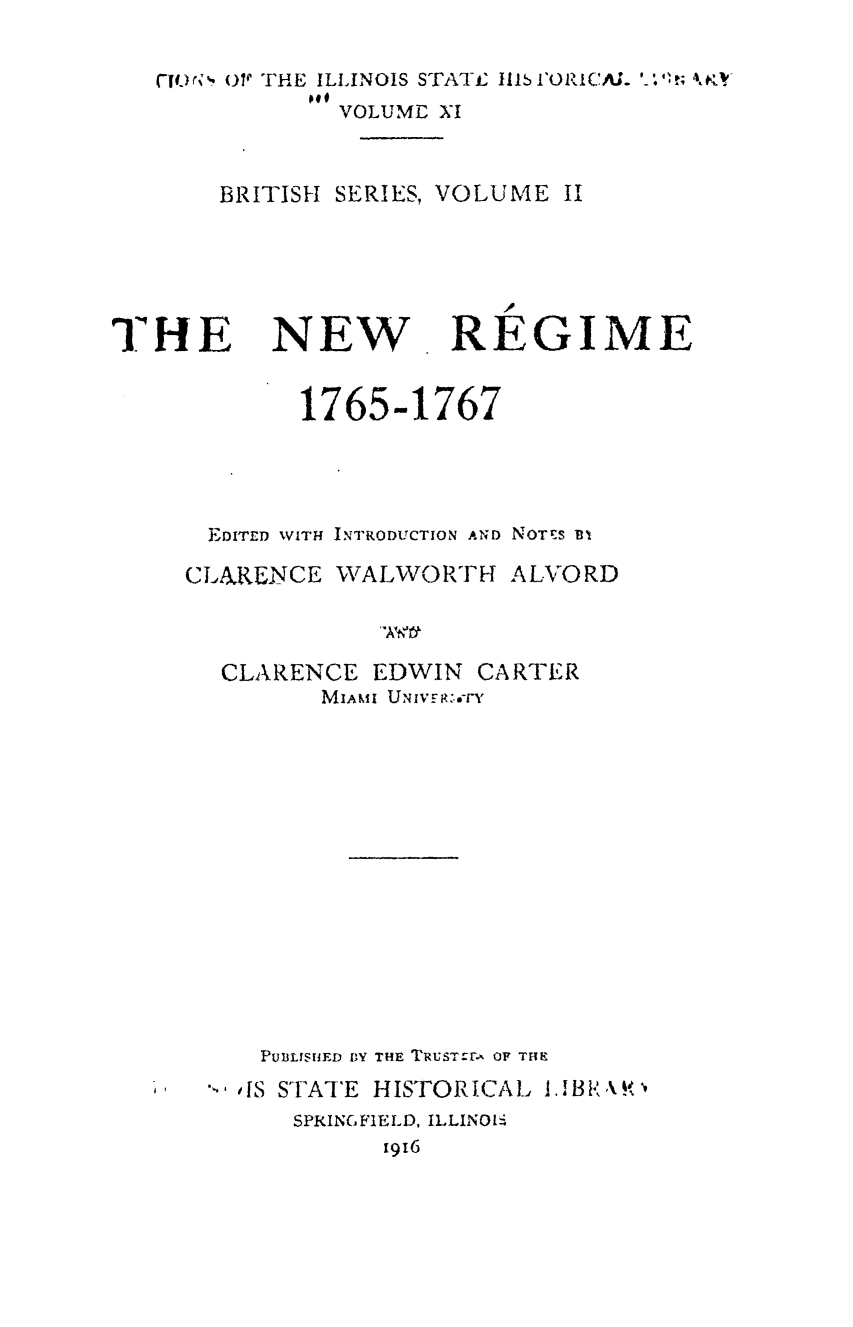 handle is hein.statecon/nwregim0001 and id is 1 raw text is: 

CI.r* F01 THE ILLINOIS STATE 111b l'ORICAL ' '
            VOLUME XI


    BRITISH SERIES, VOLUME II


THE


NEW


REGIME


        1765-1767



  EDITED WITH INTRODUCTION AND NOTES BI
CLARENCE  WALWORTH ALVORD



  CLARENCE   EDWIN  CARTER
         MIAMI UNIVER.-rY













     PUBLISHED BY THE TRUSTCrA OF THE
     SIS STATE HISTORICAL 13 R XK''
       SPRINGFIELD, ILLINOlS
             1916


