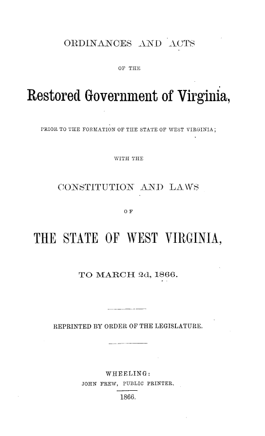 handle is hein.statecon/odarsgva0001 and id is 1 raw text is: 




OtRDINANCES AND ACTS


                 OF THE



Restored Government of Virginia,



   PRIOR TO THE FORMATION OF THE STATE OF WEST VIRGINIA;



                WITH TIE



      CONSTITUTION   AND LAWS


                  OF



 THE   STATE   OF  WEST   VIRGINIA,




          TO MARCH -0d, 1866.






     REPRINTED BY ORDER OF THE LEGISLATURE.






               WHEELING:
          JOHN FREW, PUBLIC PRINTER,

                  1866.


