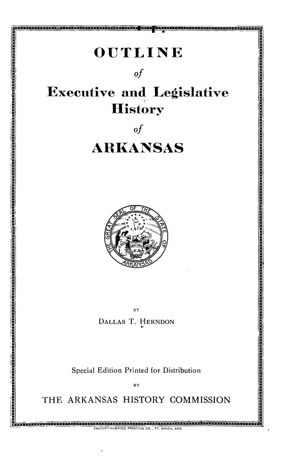 handle is hein.statecon/oexlhar0001 and id is 1 raw text is: 

-- - -.             .... ...1


         OUTLINE

                of

Executive and Legislative

            History

                of

        ARKANSAS


           DALLAS T. HERNDON
                   A,




      Special Edition Printed for Distribution
                 BY

THE ARKANSAS HISTORY COMMISSION


CALVErT.MCBRIDE PRINTING CO., FT. SMITH, ARK


