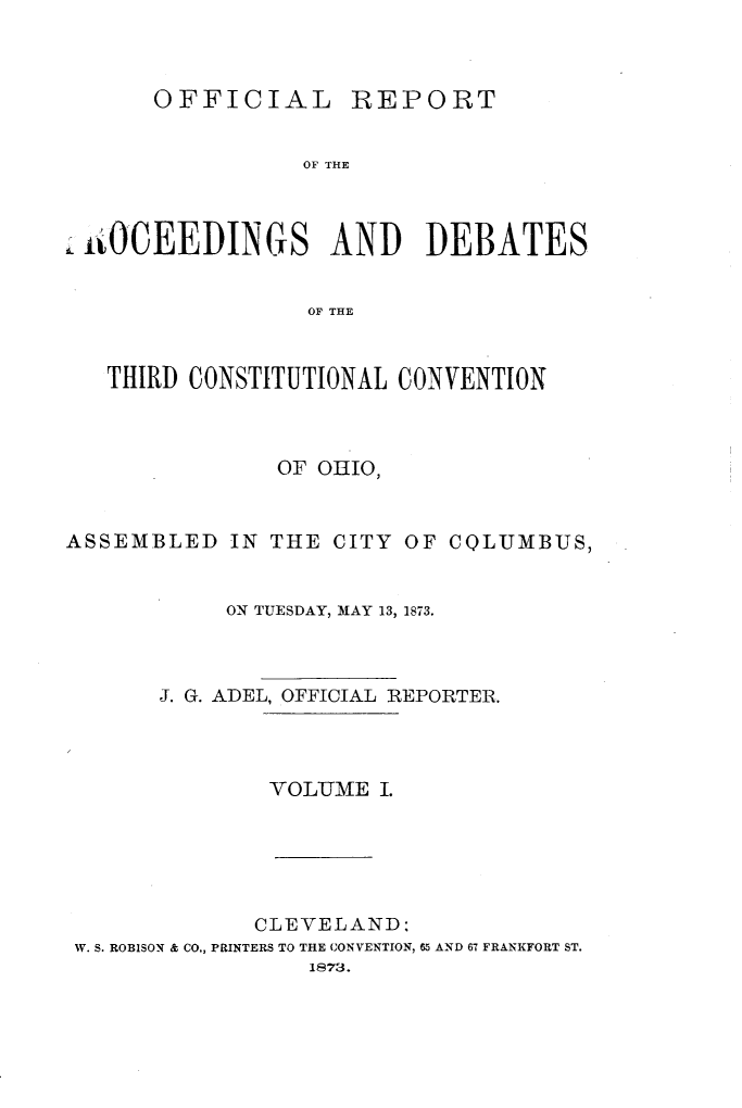handle is hein.statecon/ofpdthcvoh0001 and id is 1 raw text is: 



      OFFICIAL REPORT


                 OF THE



 tO4CEEDINGS AND DEBATES


                 OF THE



   THIRD CONSTITUTIONAL CONVENTION



               OF OHIO,



ASSEMBLED   IN THE CITY OF CQLUMBUS,


           ON TUESDAY, MAY 13, 1873.



       J. G. ADEL, OFFICIAL REPORTER.




              VOLUJME I.






              CLEVELAND:
 W. S. ROBISON & CO., PRINTERS TO THE CONVENTION, 65 AND 67 FRANKFORT ST.
                 1873.


