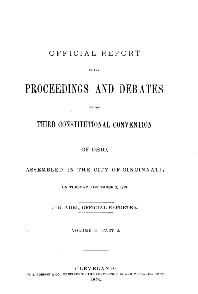 handle is hein.statecon/ofpdthcvoh0003 and id is 1 raw text is: 









       OFFICIAL REPORT


                  OF THE



PROCEEDINGS AND DEBATES


                  OF THE



   THIRD CONSTITUTIONAL CONVENTION




                OF OHIO,



ASSEMBLED   IN THE CITY OF CINCINNATI,


          ON TUESDAY, DECEMBER 2, 1873.



        J. G. ADEL, OFFICIAL REPORTER.



             VOLUME II-PART 2.







             CLEVELAND:
 W. S. ROBISON & CO., PRINTERS TO THE CONVENTION, 65 AND 67 FRANKFORT ST
                  1674.


