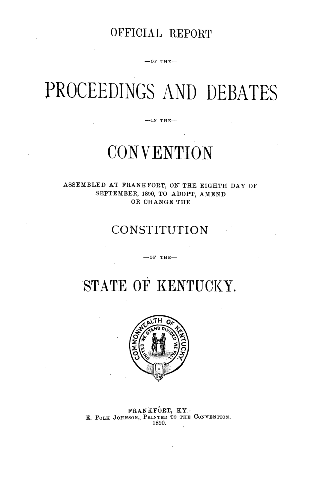 handle is hein.statecon/ofrpdcky0001 and id is 1 raw text is: 



OFFICIAL  REPORT


                 -OF THE-




PROCEEDINGS AND DEBATES


                 -IN THE-




          CONVENTION



   ASSEMBLED AT FRANKFORT, ON- THE EIGHTH DAY OF
        SEPTEMBER, 1890, TO ADOPT, AMEND
              OR CHANGE THE



           CONSTITUTION


                -OF THE-




      STATE OF KENTUCKY.


       FRAN FORT, KY.:
E. POLK JOHNSON,, PRINTER TO THE CONVENTION.
           1890.


