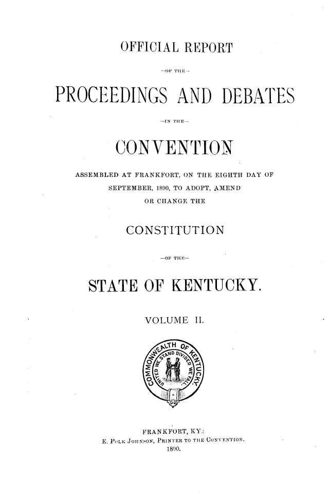 handle is hein.statecon/ofrpdcky0002 and id is 1 raw text is: 





          OFFICIAL  REPORT






PROCEEDINGS AND DEBATES







         CONVENTION


   ASSEMBLED AT FRANKFORT, ON THE EIGHTH DAY OF

        SEPTEMBER, 1890, TO ADOPT, AMEND

              OR CHANGE THE



           CONSTITUTION



                -01 THE-




     STATE OF KENTUCKY.



              VOLUME  II.















              FRANKFORT, KY.:
       E, POLK JOHNSON, PRINTER TO THE CONVENTION.
                 1890.


