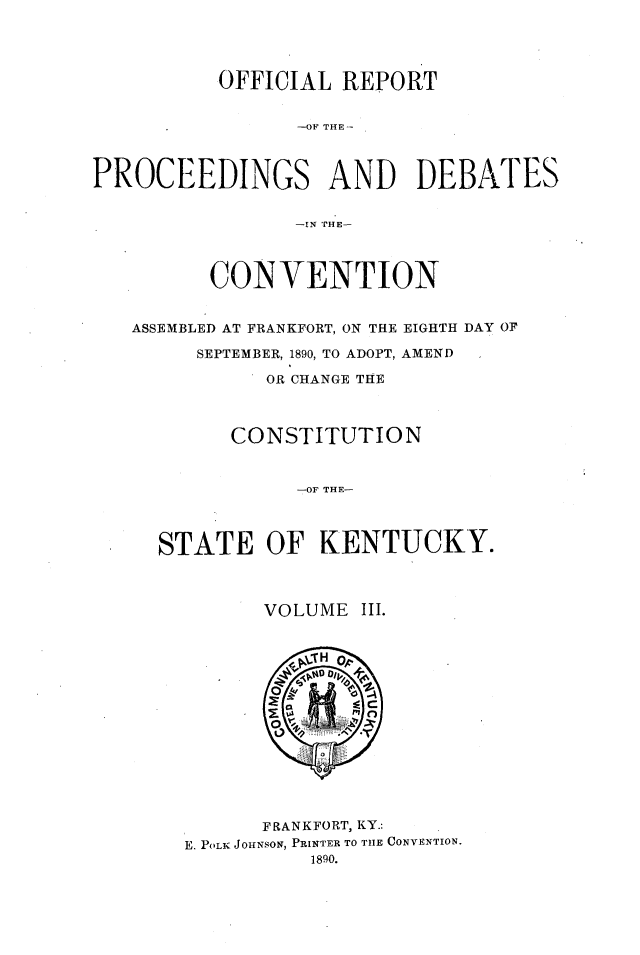 handle is hein.statecon/ofrpdcky0003 and id is 1 raw text is: 




          OFFICIAL  REPORT


                -OFi THE



PROCEEDINGS AND DEBATES


                -IN ['HE-




         CONVENTION


   ASSEMBLED AT FRANKFORT, ON THE EIGHTH DAY OF

        SEPTEMBER, 1890, TO ADOPT, AMEND

              OR CHANGE THE



           CONSTITUTION



                -OF THE-




     STATE OF KENTUCKY.


      VOLUME  III.















      FRANKFORT, KY.:
E. POLK JOHNSON, PRINTER TO THE CONVENTION.
          1890.


