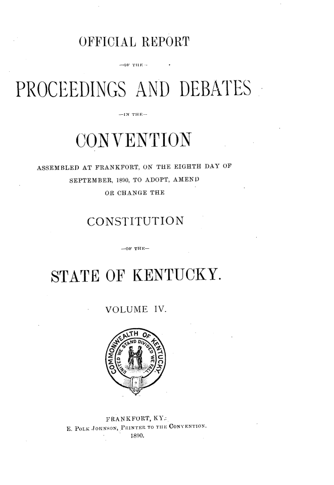 handle is hein.statecon/ofrpdcky0004 and id is 1 raw text is: 




          OFFICIAL  REPORT






PROCEEDINGS AND DEBATES






          CONVENTION


   ASSEMBLED AT FRANKFORT, ON THE EIGHTH DAY OF

         SEPTEMBER, 1890, TO ADOPT, AMEND

              OR CHANGE THE



            CONSTITUTION


                 -OF TH-




      STATE   OF   KENTUCKY.



              VOLUME  IV.















              FRANKFORT, KY.:
        E. POLKf .OtiNSON, PRINTER TO THE CONVENTION.
                  1890.


