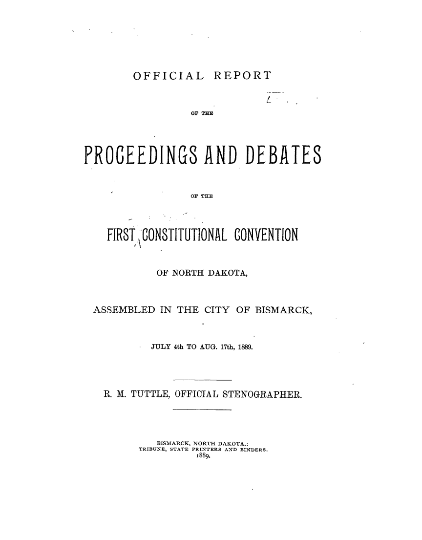 handle is hein.statecon/ofrpfcc0001 and id is 1 raw text is: 







OFFICIAL REPORT


                              I
                  OF THE





PROCEEDINGS AND DEBATES



                  OF THE




    FIRST\, CONSTITUTIONAL CONVENTION



            OF NORTH DAKOTA,



  ASSEMBLED IN THE CITY OF BISMARCK,



           JULY 4th TO AUG. 17th, 1889.





   R. M. TUTTLE, OFFICIAL STENOGRAPHER.




            BISMARCK, NORTH DAKOTA.:
         TRIBUNE, STATE PRINTERS AND BINDERS.
                   1889.


