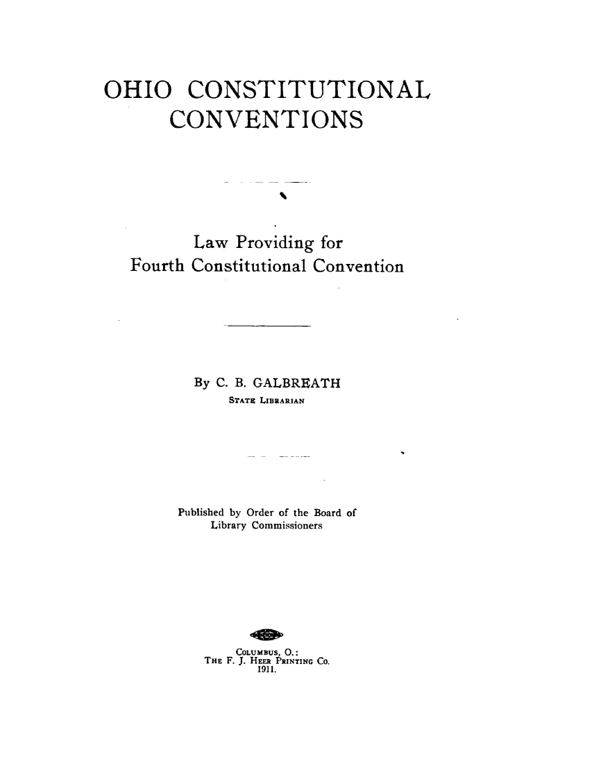 handle is hein.statecon/ohcsnvol0001 and id is 1 raw text is: 





OHIO CONSTITUTIONAL

        CONVENTIONS








          Law Providing for
   Fourth Constitutional Convention








           By C. B. GALBREATH
               STATB LIBRARIAN


Published by Order of the Board of
    Library Commissioners


    COLUMBUS, 0.:
THE F. J. HEER PRINTING CO.
      1911.


