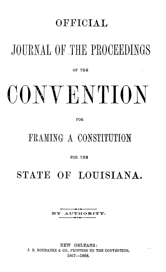 handle is hein.statecon/ojconsla0001 and id is 1 raw text is: 



          OFFICIAL





 JOURNAL OF THE PROCEEDINGS


             OF THE





CONVENTION


              FOR



    FRAMIING A CONSTITUTION


             FOR THE



  STATE OF LOUISIANA.


     BY A.UT 7O ITY.





       NEW ORLEANS:
J. B. ROUDANEZ & CO., PRINTERS TO THE CONVENTION.
        1867-1868.


